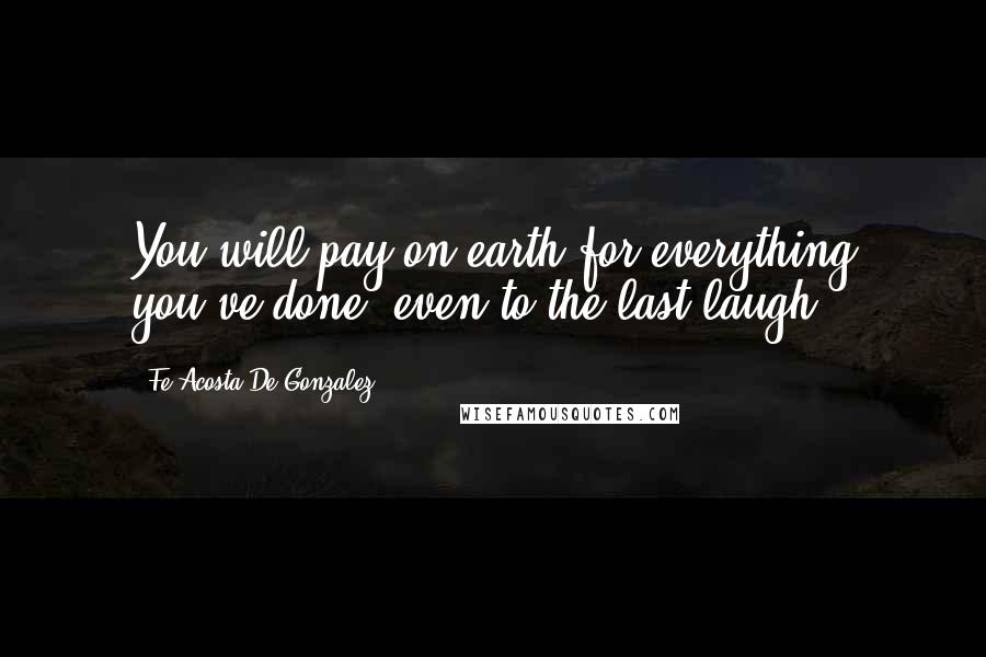 Fe Acosta De Gonzalez Quotes: You will pay on earth for everything you've done, even to the last laugh.