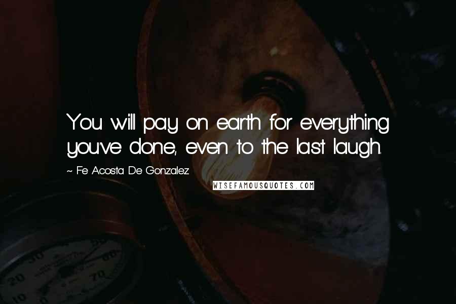 Fe Acosta De Gonzalez Quotes: You will pay on earth for everything you've done, even to the last laugh.