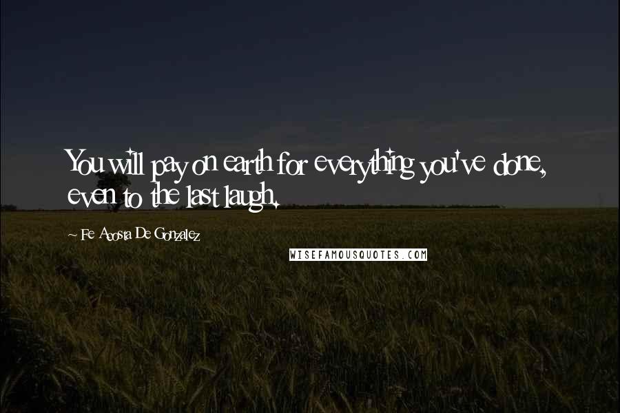 Fe Acosta De Gonzalez Quotes: You will pay on earth for everything you've done, even to the last laugh.