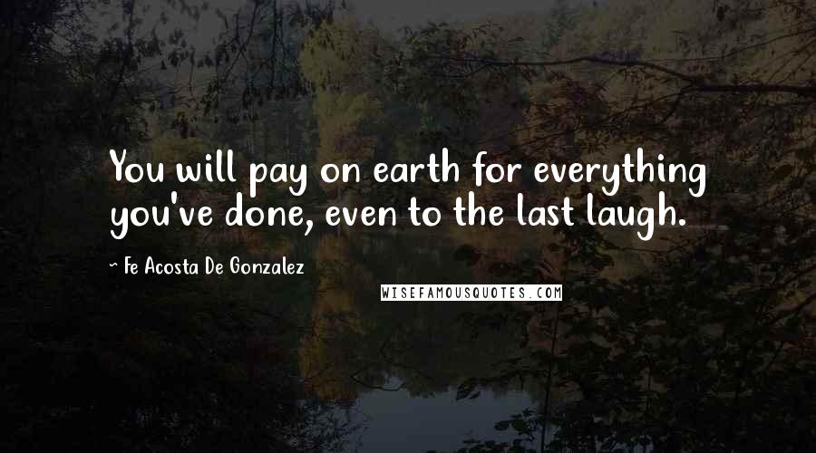 Fe Acosta De Gonzalez Quotes: You will pay on earth for everything you've done, even to the last laugh.