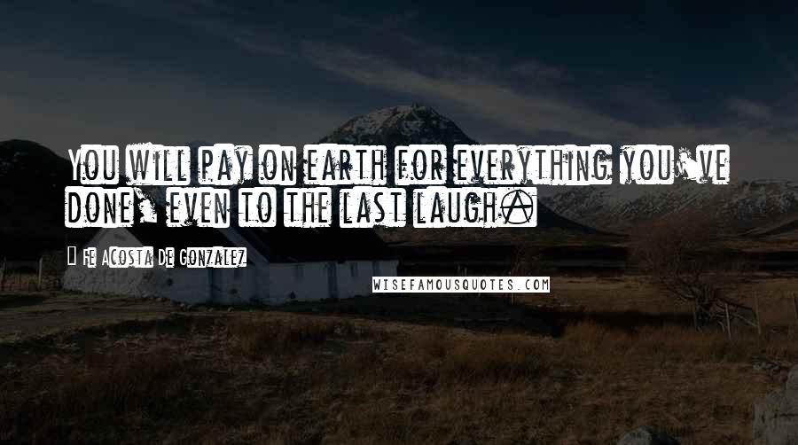 Fe Acosta De Gonzalez Quotes: You will pay on earth for everything you've done, even to the last laugh.