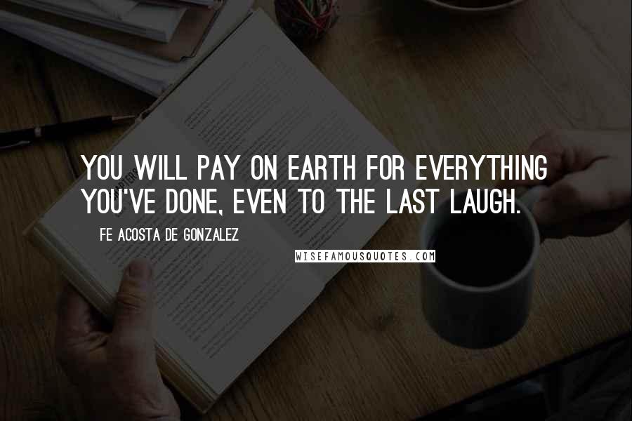 Fe Acosta De Gonzalez Quotes: You will pay on earth for everything you've done, even to the last laugh.