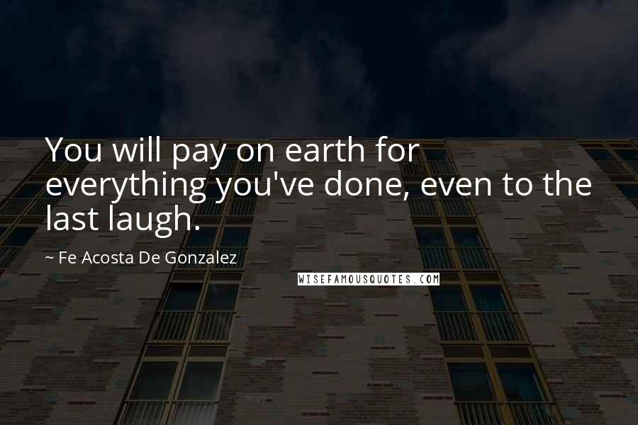 Fe Acosta De Gonzalez Quotes: You will pay on earth for everything you've done, even to the last laugh.