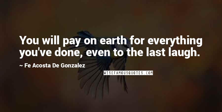 Fe Acosta De Gonzalez Quotes: You will pay on earth for everything you've done, even to the last laugh.