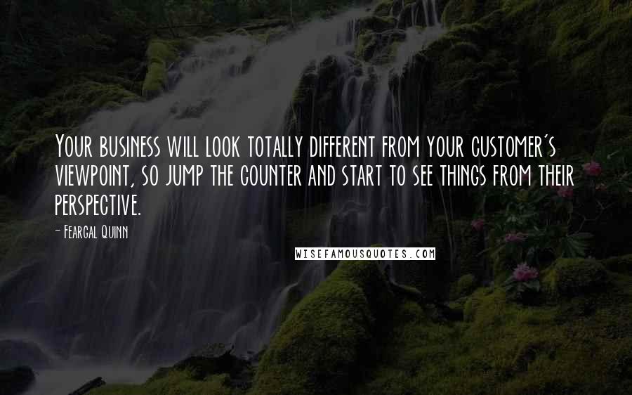 Feargal Quinn Quotes: Your business will look totally different from your customer's viewpoint, so jump the counter and start to see things from their perspective.