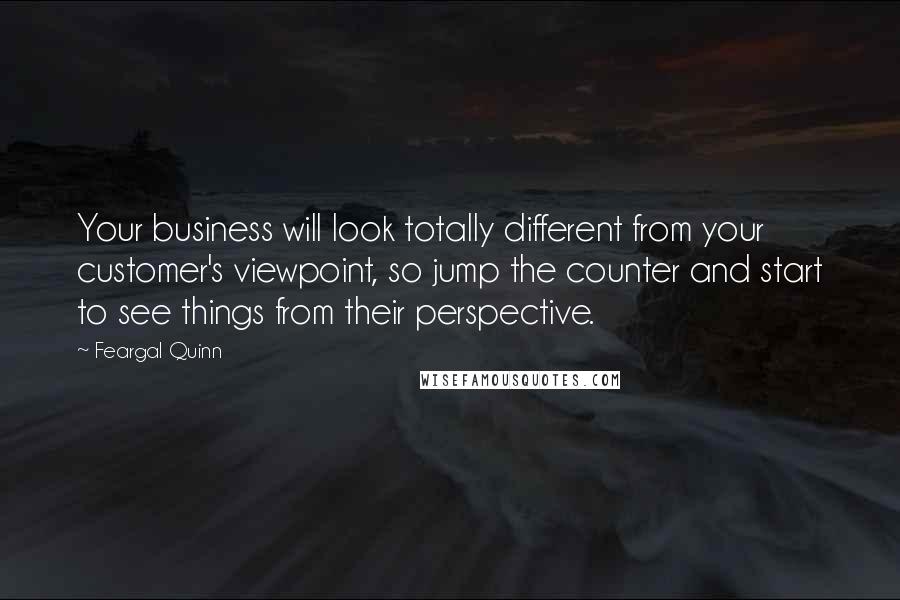 Feargal Quinn Quotes: Your business will look totally different from your customer's viewpoint, so jump the counter and start to see things from their perspective.