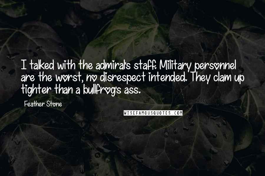 Feather Stone Quotes: I talked with the admiral's staff. Military personnel are the worst, no disrespect intended. They clam up tighter than a bullfrog's ass.