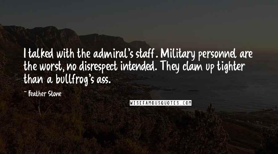 Feather Stone Quotes: I talked with the admiral's staff. Military personnel are the worst, no disrespect intended. They clam up tighter than a bullfrog's ass.