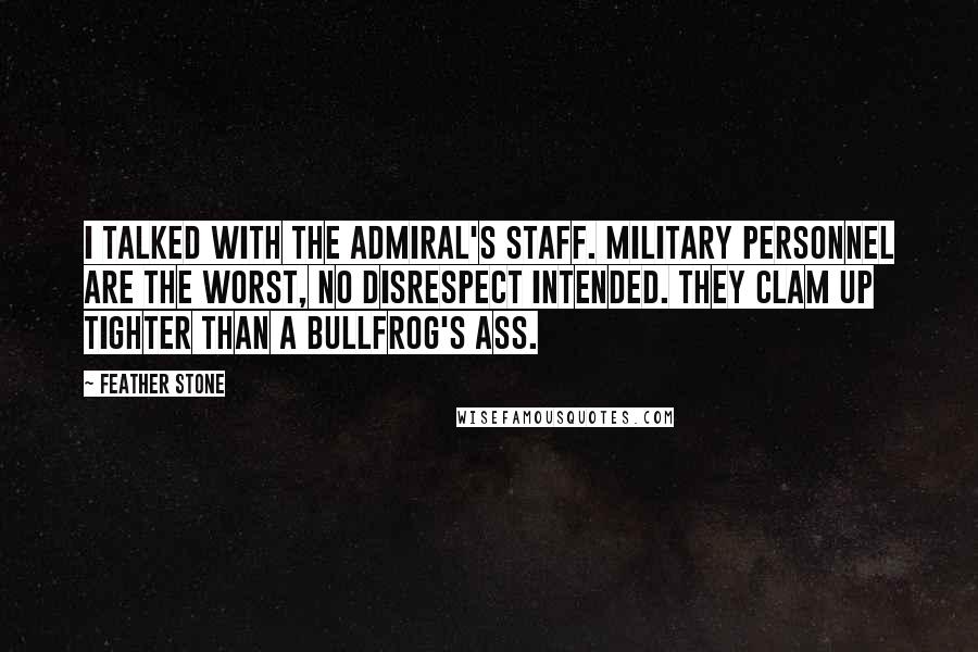 Feather Stone Quotes: I talked with the admiral's staff. Military personnel are the worst, no disrespect intended. They clam up tighter than a bullfrog's ass.