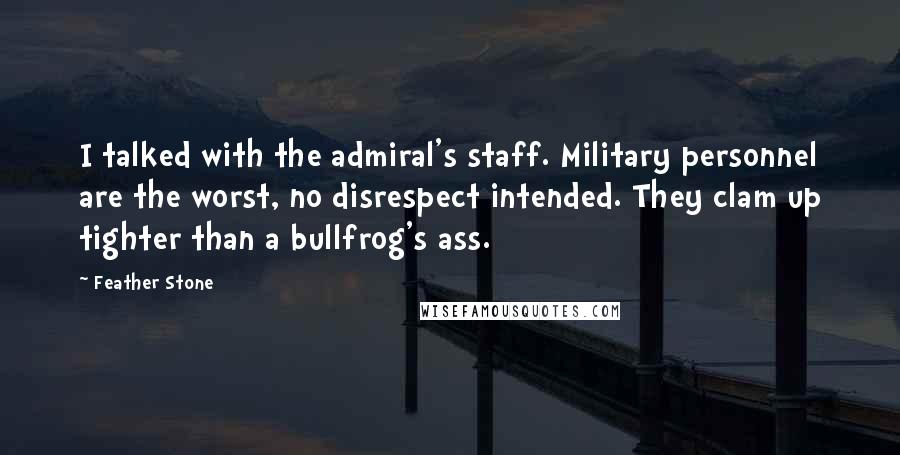 Feather Stone Quotes: I talked with the admiral's staff. Military personnel are the worst, no disrespect intended. They clam up tighter than a bullfrog's ass.