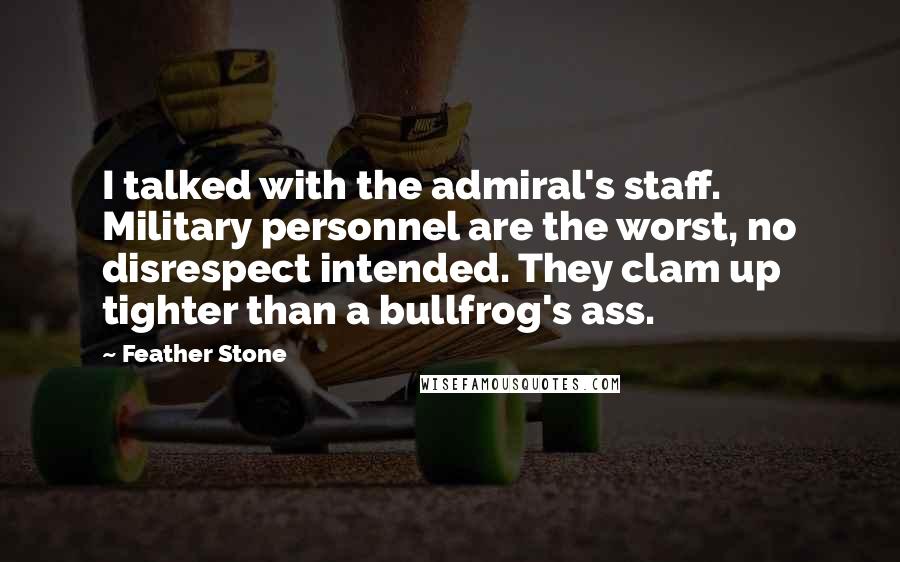 Feather Stone Quotes: I talked with the admiral's staff. Military personnel are the worst, no disrespect intended. They clam up tighter than a bullfrog's ass.