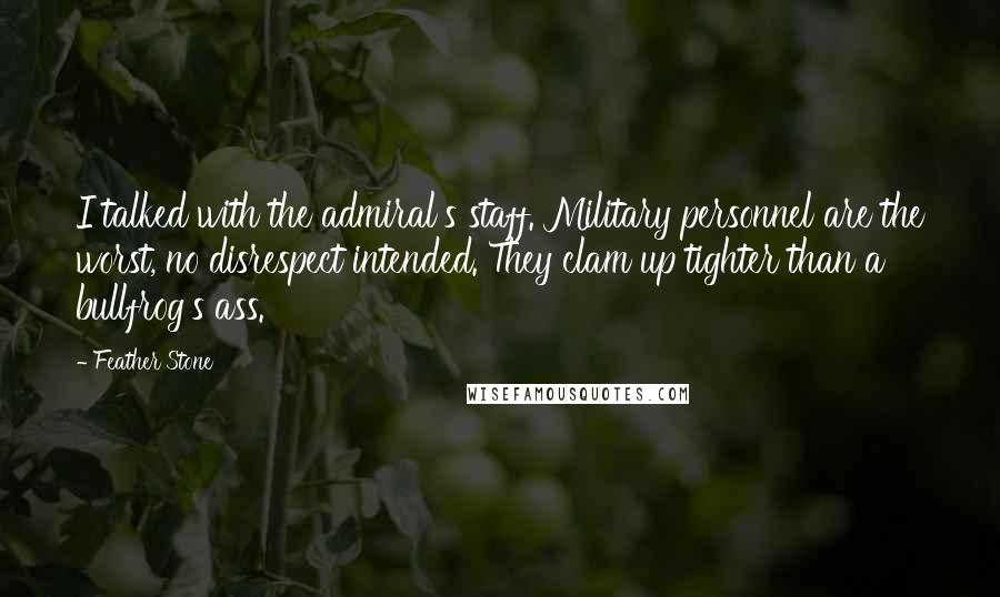 Feather Stone Quotes: I talked with the admiral's staff. Military personnel are the worst, no disrespect intended. They clam up tighter than a bullfrog's ass.