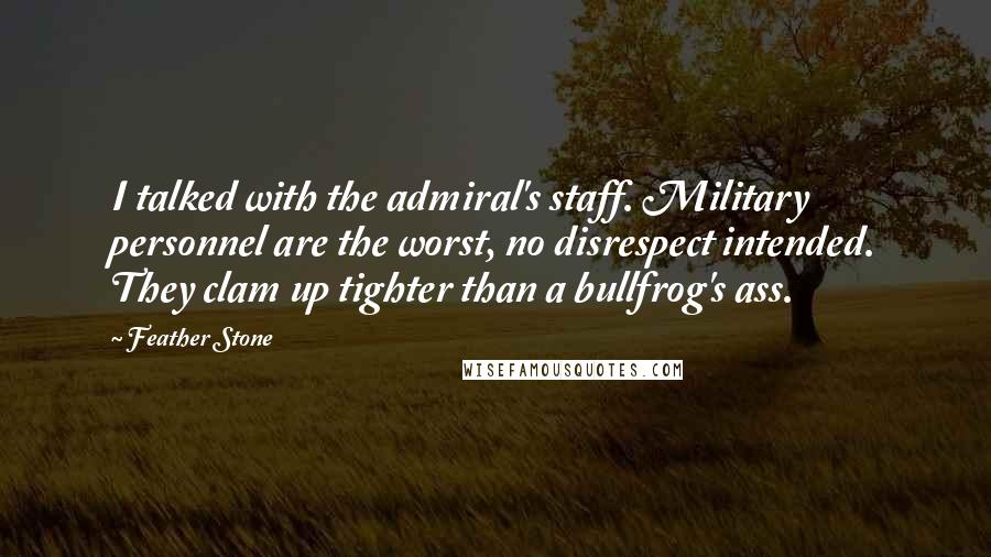 Feather Stone Quotes: I talked with the admiral's staff. Military personnel are the worst, no disrespect intended. They clam up tighter than a bullfrog's ass.