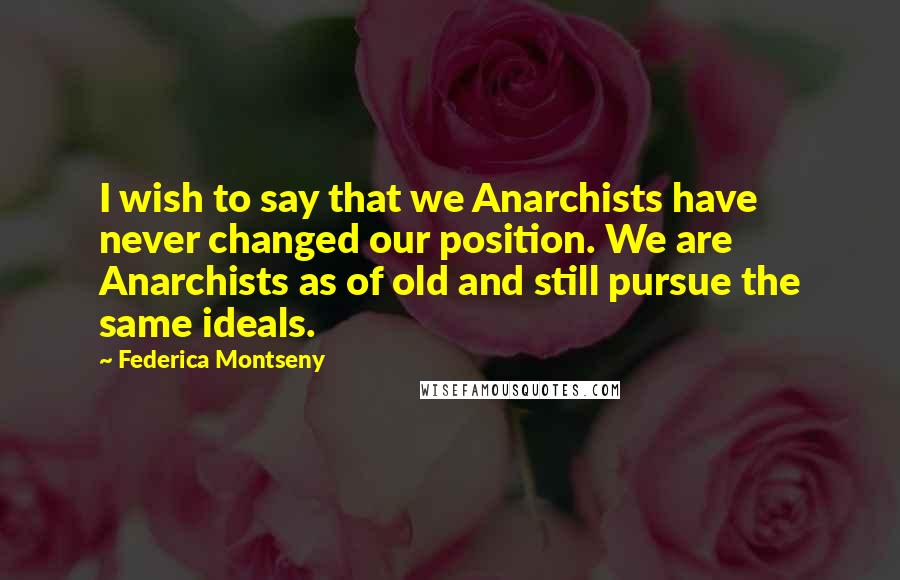 Federica Montseny Quotes: I wish to say that we Anarchists have never changed our position. We are Anarchists as of old and still pursue the same ideals.