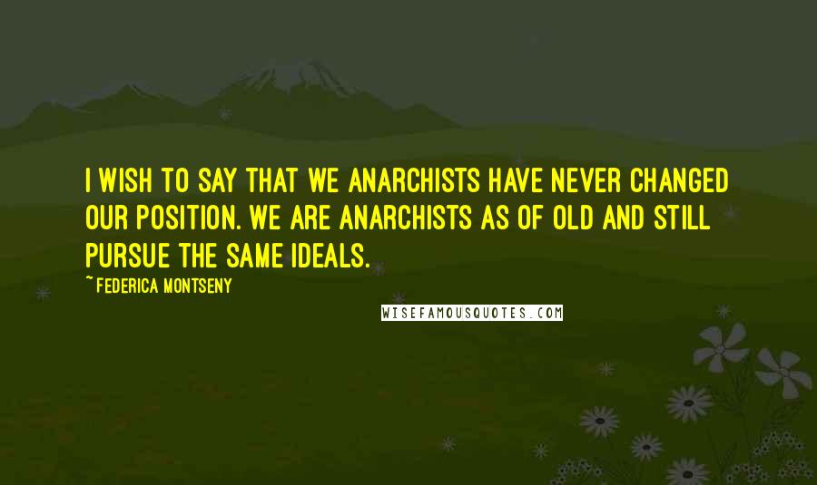 Federica Montseny Quotes: I wish to say that we Anarchists have never changed our position. We are Anarchists as of old and still pursue the same ideals.