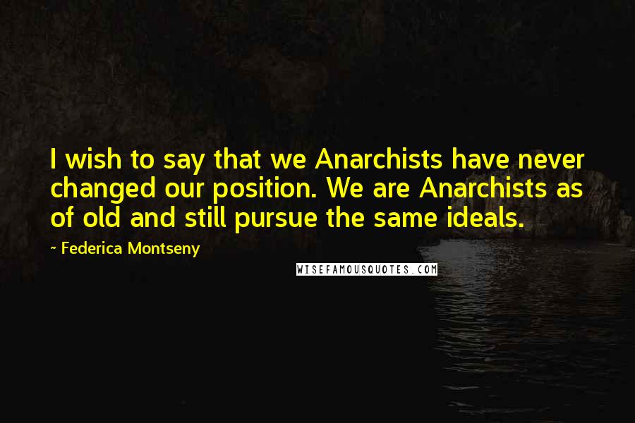Federica Montseny Quotes: I wish to say that we Anarchists have never changed our position. We are Anarchists as of old and still pursue the same ideals.