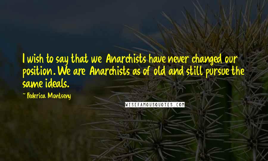 Federica Montseny Quotes: I wish to say that we Anarchists have never changed our position. We are Anarchists as of old and still pursue the same ideals.