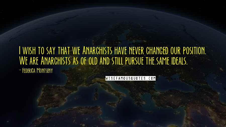 Federica Montseny Quotes: I wish to say that we Anarchists have never changed our position. We are Anarchists as of old and still pursue the same ideals.