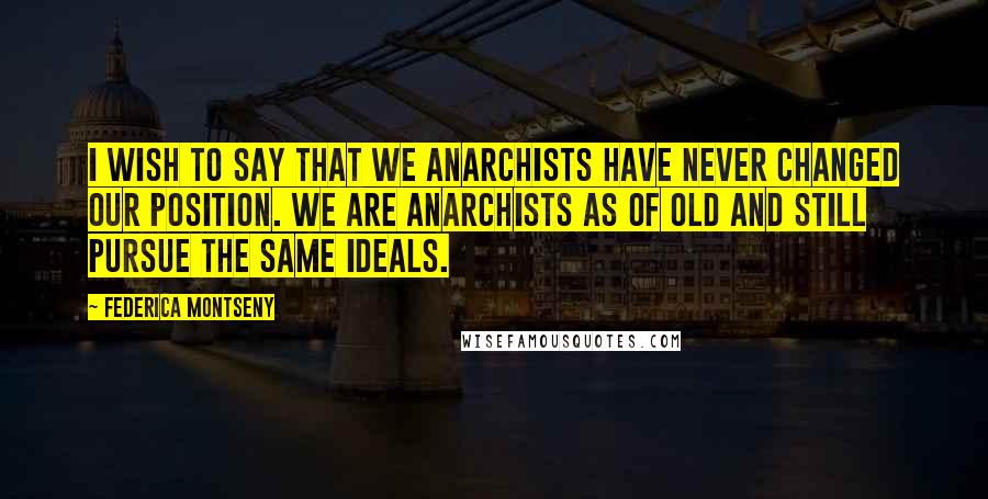 Federica Montseny Quotes: I wish to say that we Anarchists have never changed our position. We are Anarchists as of old and still pursue the same ideals.