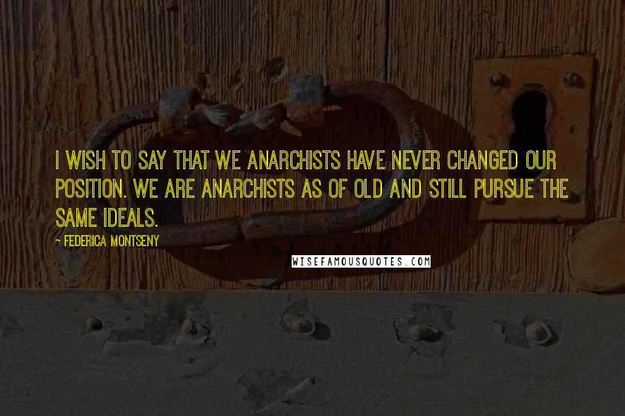 Federica Montseny Quotes: I wish to say that we Anarchists have never changed our position. We are Anarchists as of old and still pursue the same ideals.