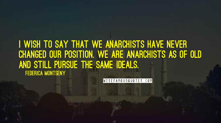 Federica Montseny Quotes: I wish to say that we Anarchists have never changed our position. We are Anarchists as of old and still pursue the same ideals.