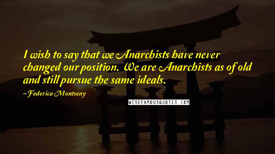 Federica Montseny Quotes: I wish to say that we Anarchists have never changed our position. We are Anarchists as of old and still pursue the same ideals.