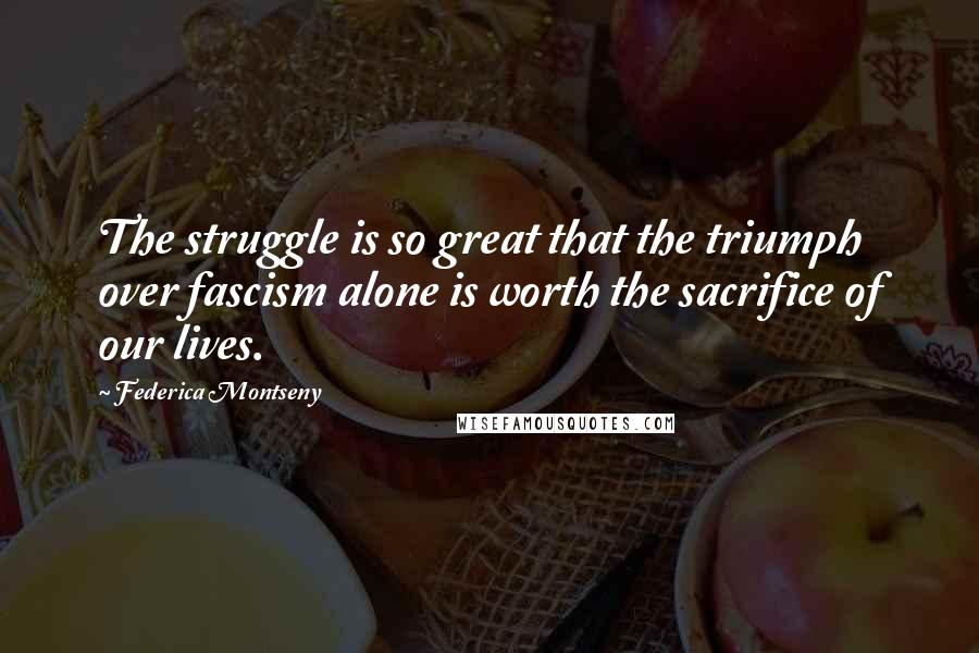 Federica Montseny Quotes: The struggle is so great that the triumph over fascism alone is worth the sacrifice of our lives.