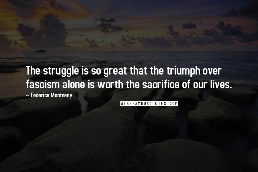 Federica Montseny Quotes: The struggle is so great that the triumph over fascism alone is worth the sacrifice of our lives.