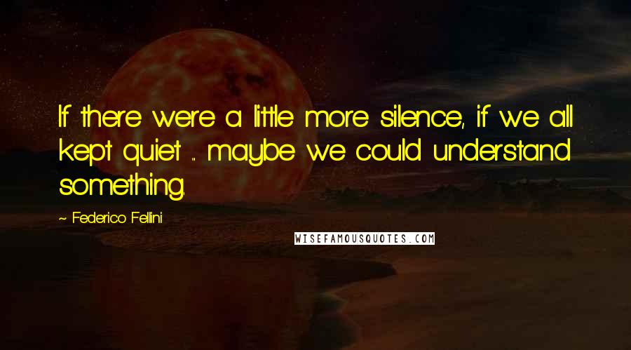 Federico Fellini Quotes: If there were a little more silence, if we all kept quiet ... maybe we could understand something.