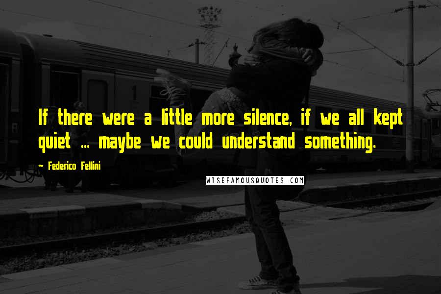 Federico Fellini Quotes: If there were a little more silence, if we all kept quiet ... maybe we could understand something.