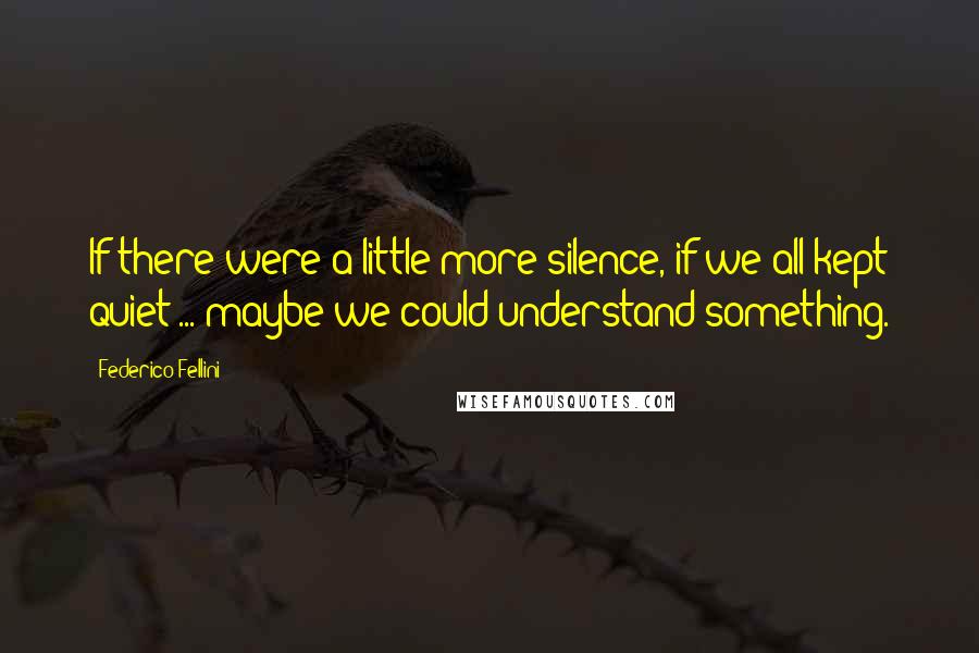 Federico Fellini Quotes: If there were a little more silence, if we all kept quiet ... maybe we could understand something.