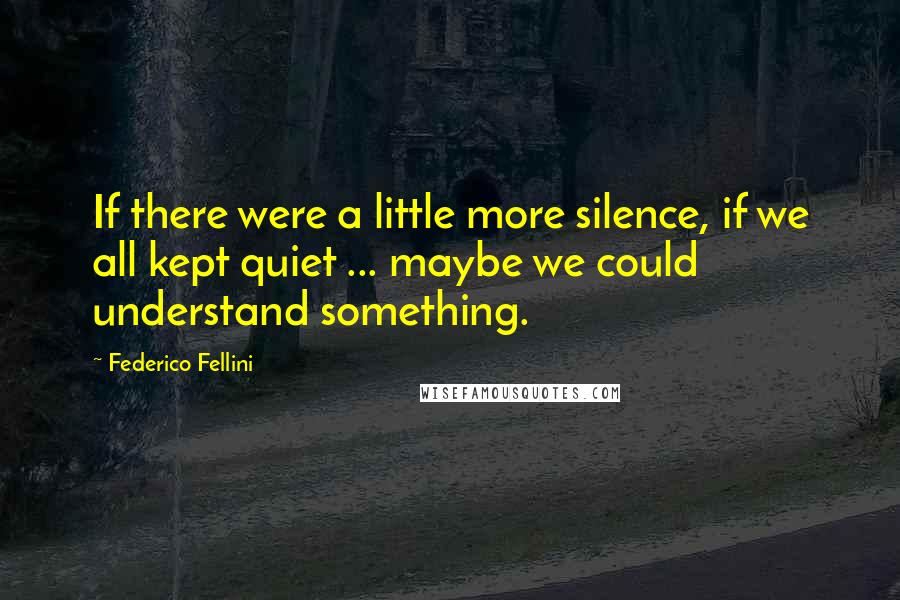 Federico Fellini Quotes: If there were a little more silence, if we all kept quiet ... maybe we could understand something.