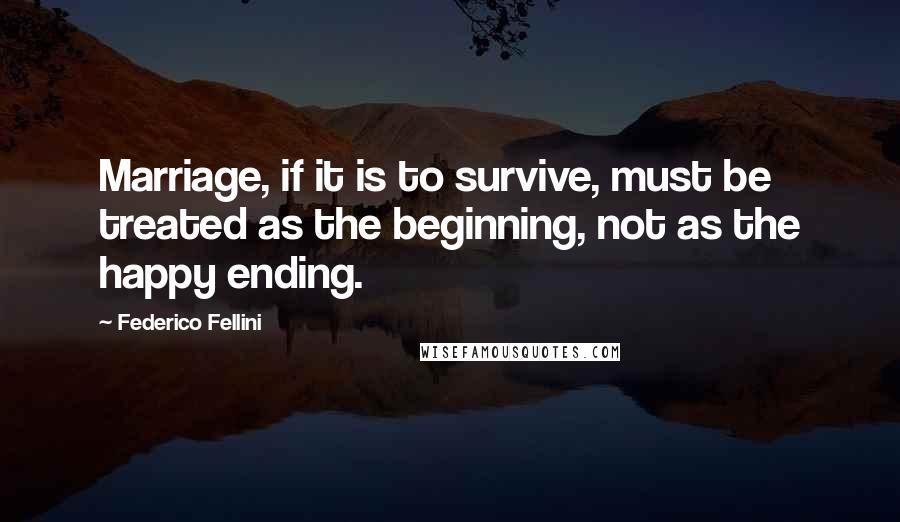 Federico Fellini Quotes: Marriage, if it is to survive, must be treated as the beginning, not as the happy ending.
