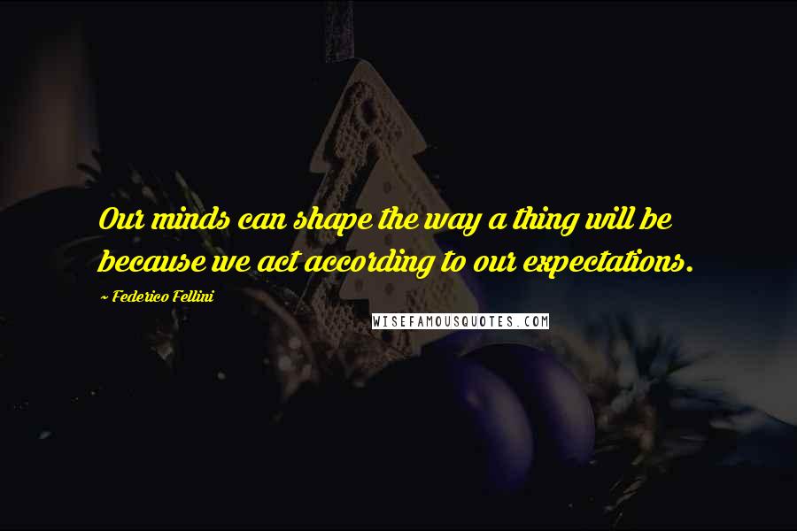 Federico Fellini Quotes: Our minds can shape the way a thing will be because we act according to our expectations.