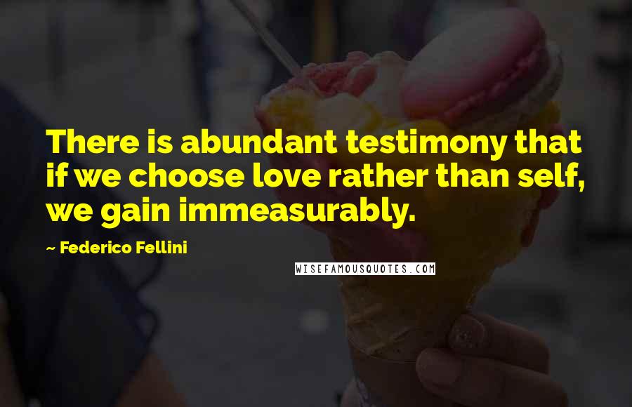 Federico Fellini Quotes: There is abundant testimony that if we choose love rather than self, we gain immeasurably.