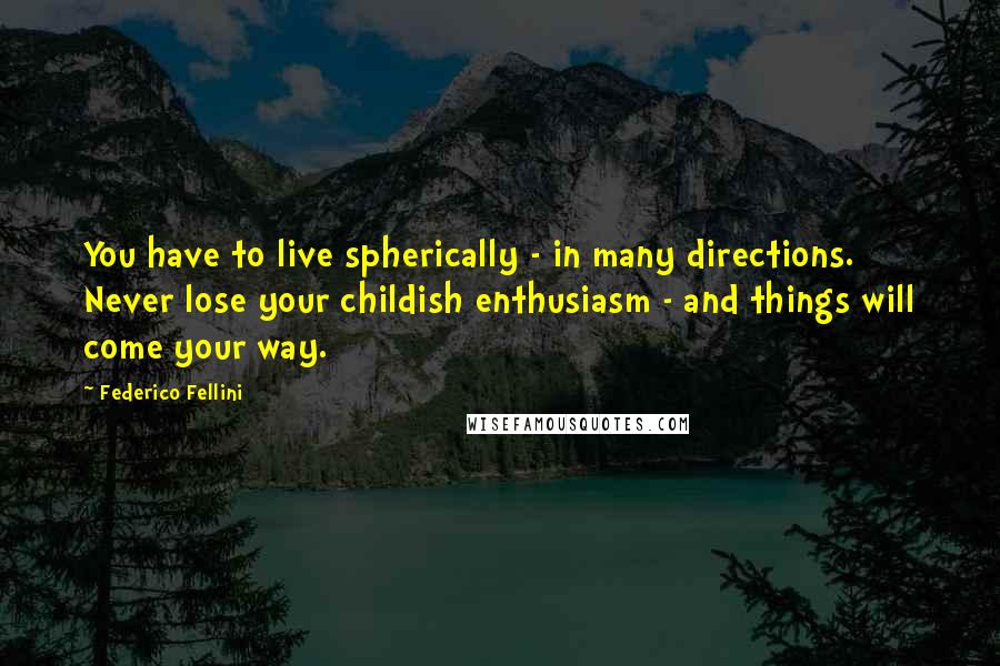 Federico Fellini Quotes: You have to live spherically - in many directions. Never lose your childish enthusiasm - and things will come your way.