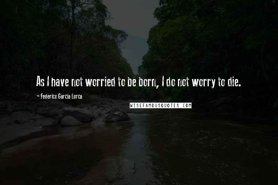 Federico Garcia Lorca Quotes: As I have not worried to be born, I do not worry to die.