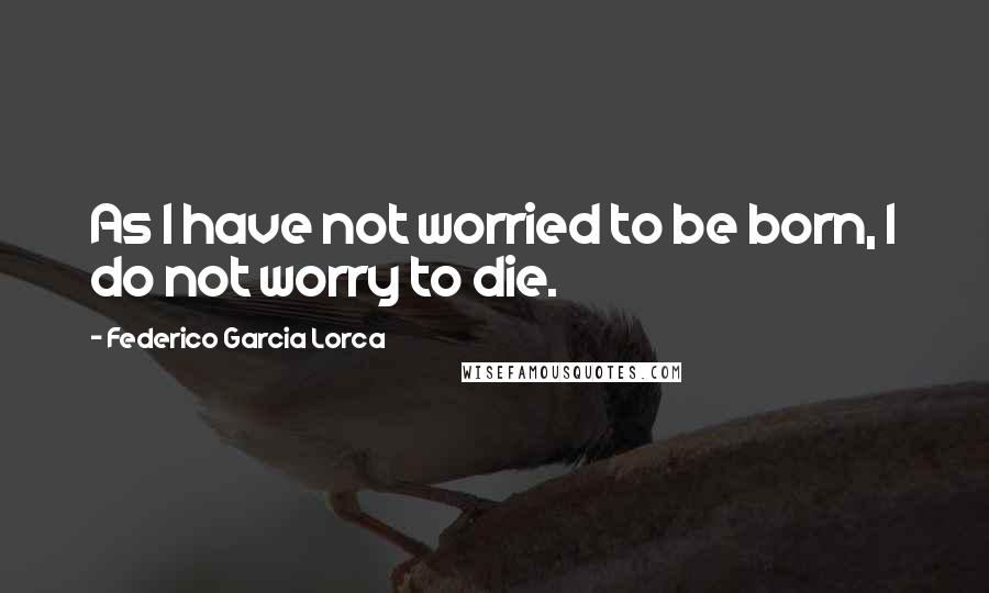 Federico Garcia Lorca Quotes: As I have not worried to be born, I do not worry to die.