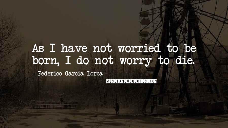 Federico Garcia Lorca Quotes: As I have not worried to be born, I do not worry to die.