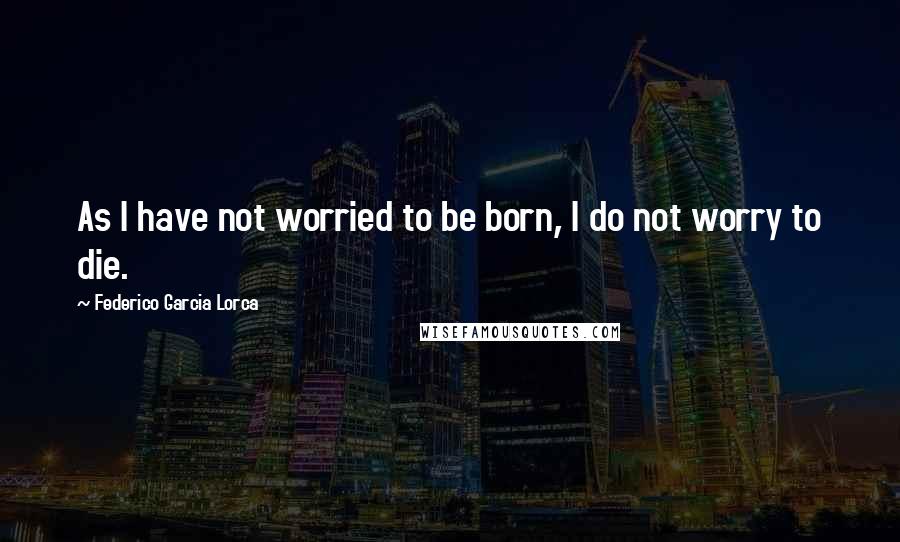 Federico Garcia Lorca Quotes: As I have not worried to be born, I do not worry to die.