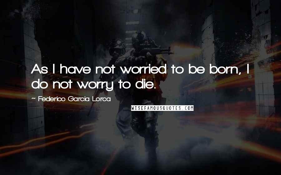 Federico Garcia Lorca Quotes: As I have not worried to be born, I do not worry to die.