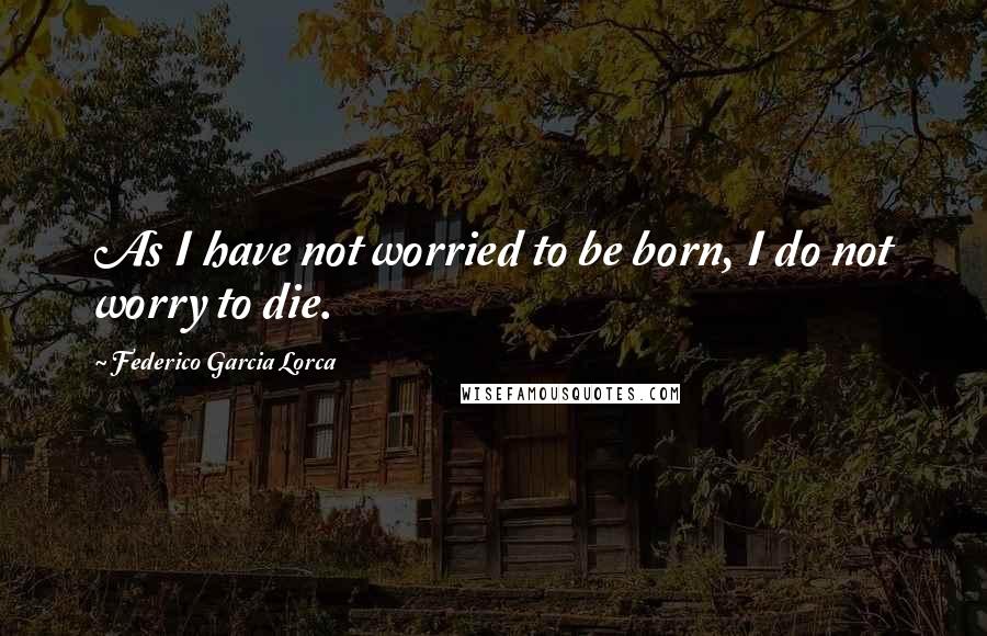 Federico Garcia Lorca Quotes: As I have not worried to be born, I do not worry to die.