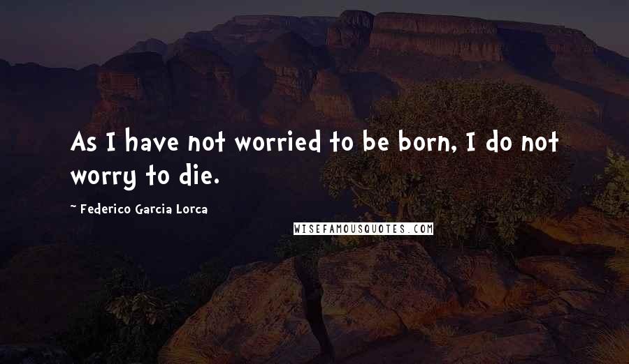 Federico Garcia Lorca Quotes: As I have not worried to be born, I do not worry to die.