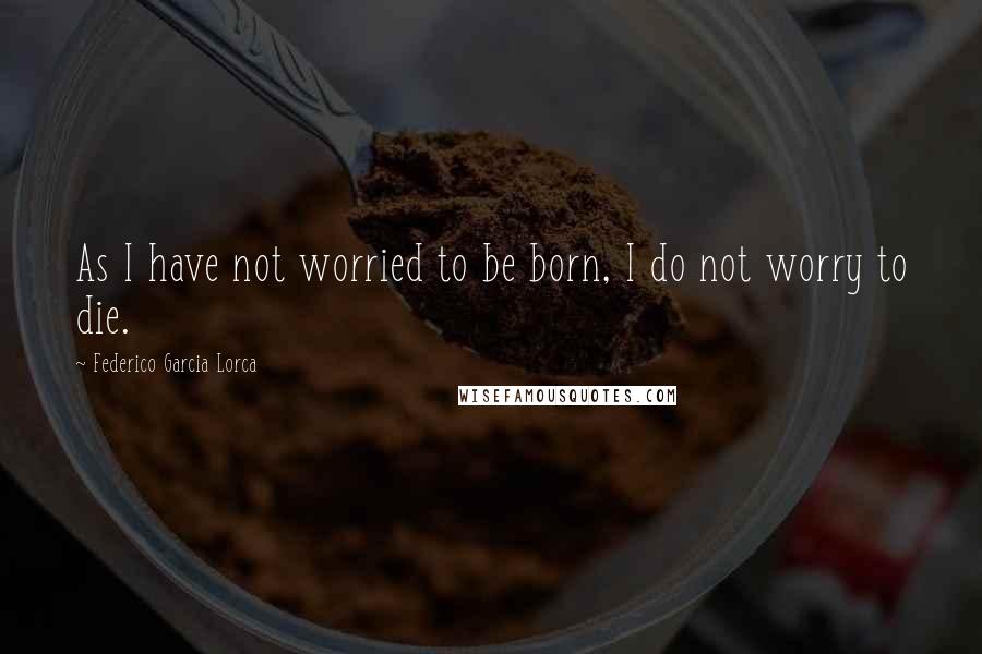 Federico Garcia Lorca Quotes: As I have not worried to be born, I do not worry to die.