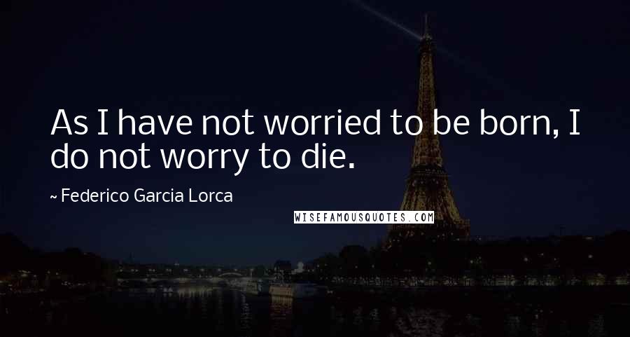 Federico Garcia Lorca Quotes: As I have not worried to be born, I do not worry to die.