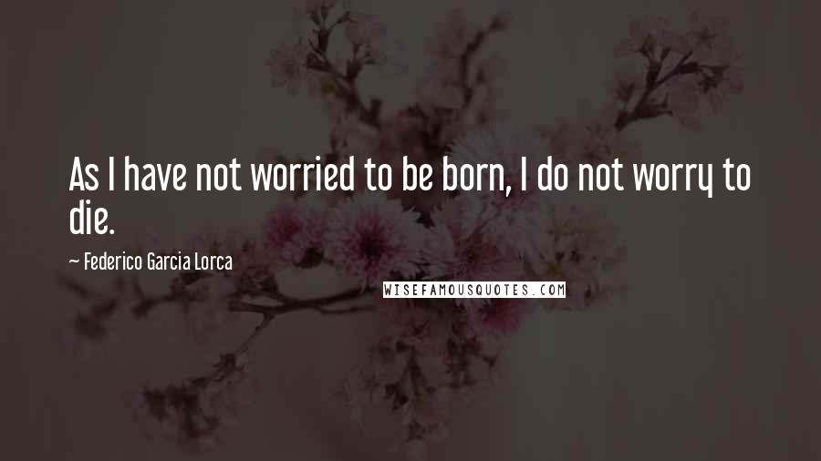 Federico Garcia Lorca Quotes: As I have not worried to be born, I do not worry to die.