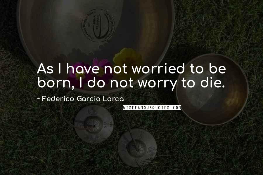 Federico Garcia Lorca Quotes: As I have not worried to be born, I do not worry to die.