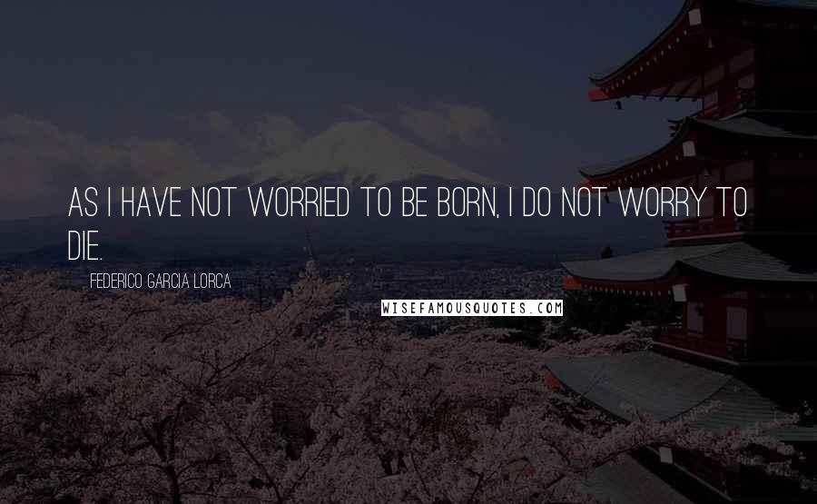 Federico Garcia Lorca Quotes: As I have not worried to be born, I do not worry to die.