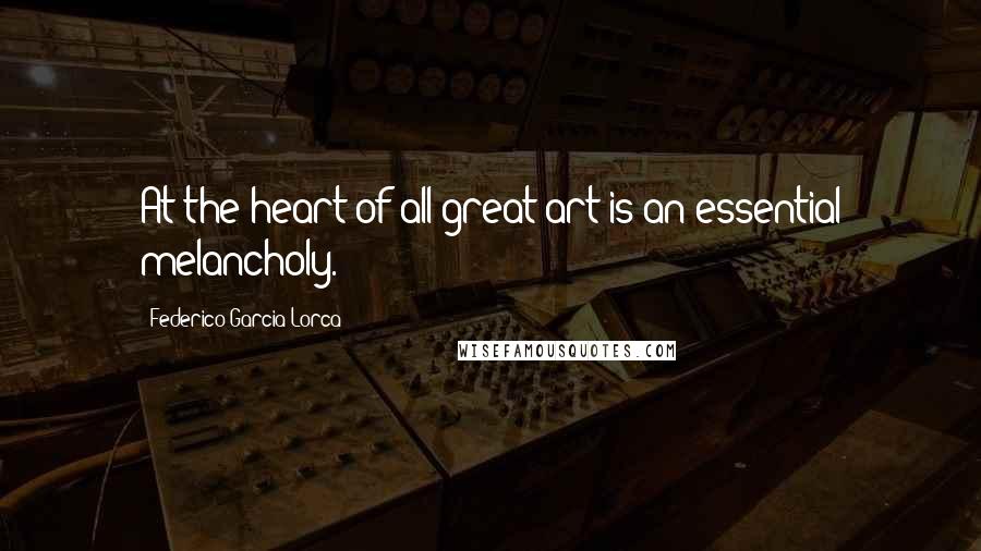 Federico Garcia Lorca Quotes: At the heart of all great art is an essential melancholy.