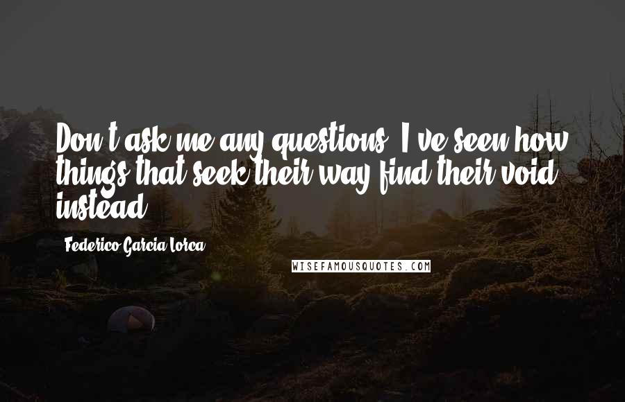 Federico Garcia Lorca Quotes: Don't ask me any questions. I've seen how things that seek their way find their void instead.